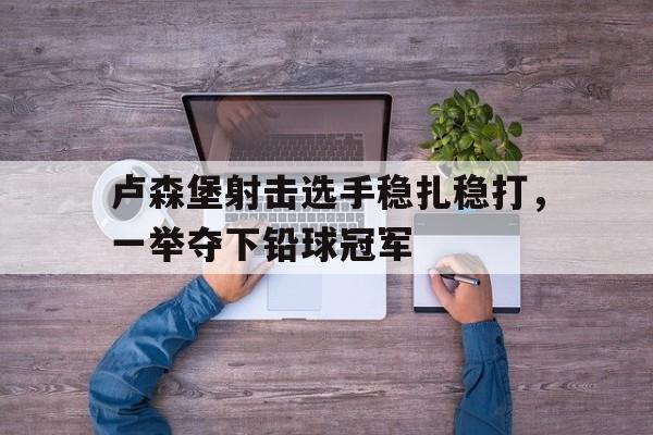 爱游戏登录-卢森堡射击选手稳扎稳打，一举夺下铅球冠军的简单介绍